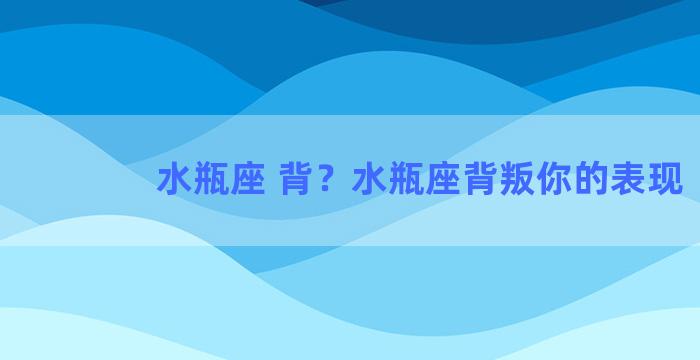 水瓶座 背？水瓶座背叛你的表现